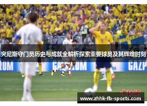 突尼斯守门员历史与成就全解析探索重要球员及其辉煌时刻 突尼斯守门员历史与成就全解析探索重要球员及其辉煌时刻