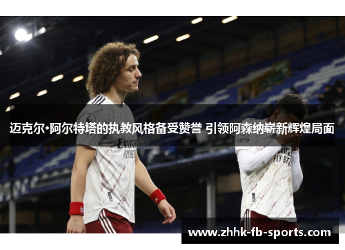 迈克尔·阿尔特塔的执教风格备受赞誉 引领阿森纳崭新辉煌局面