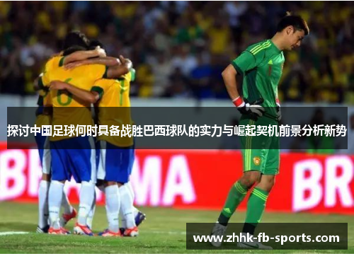 探讨中国足球何时具备战胜巴西球队的实力与崛起契机前景分析新势 探讨中国足球何时具备战胜巴西球队的实力与崛起契机前景分析新势