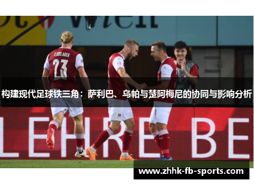 构建现代足球铁三角:萨利巴、乌帕与楚阿梅尼的协同与影响分析 构建现代足球铁三角:萨利巴、乌帕与楚阿梅尼的协同与影响分析