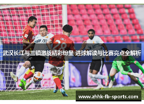 武汉长江与三镇激战精彩纷呈 进球解读与比赛亮点全解析 武汉长江与三镇激战精彩纷呈 进球解读与比赛亮点全解析