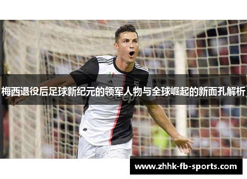 梅西退役后足球新纪元的领军人物与全球崛起的新面孔解析