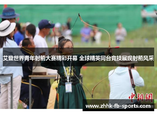 艾登世界青年射箭大赛精彩开幕 全球精英同台竞技展现射箭风采 艾登世界青年射箭大赛精彩开幕 全球精英同台竞技展现射箭风采