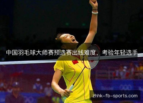 中国羽毛球大师赛预选赛出线难度,考验年轻选手 中国羽毛球大师赛预选赛出线难度,考验年轻选手